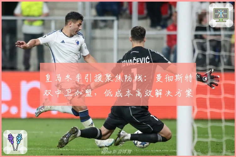 皇马冬季引援聚焦防线：曼彻斯特双中卫加盟，低成本高效解决方案