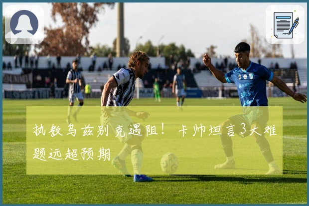 执教乌兹别克遇阻！卡帅坦言3大难题远超预期