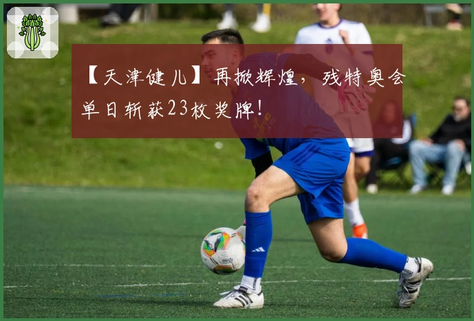 【天津健儿】再掀辉煌，残特奥会单日斩获23枚奖牌！