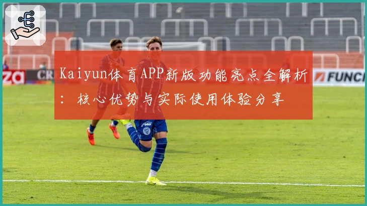 Kaiyun体育APP新版功能亮点全解析：核心优势与实际使用体验分享