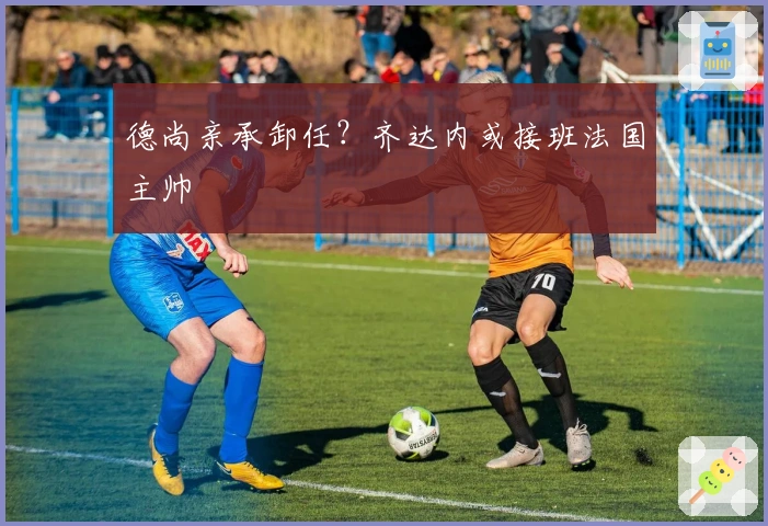 德尚亲承卸任？齐达内或接班法国主帅