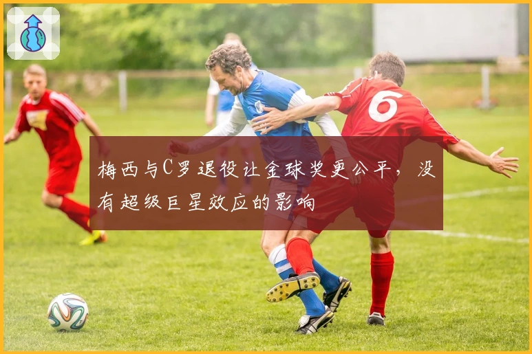 梅西与C罗退役让金球奖更公平，没有超级巨星效应的影响