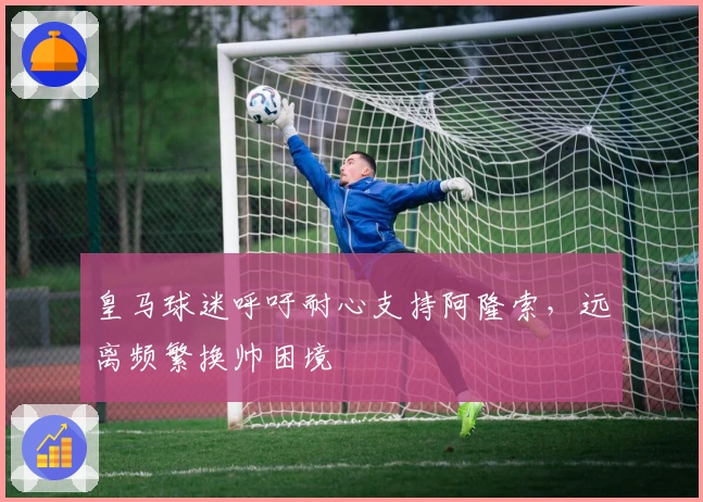 皇马球迷呼吁耐心支持阿隆索，远离频繁换帅困境