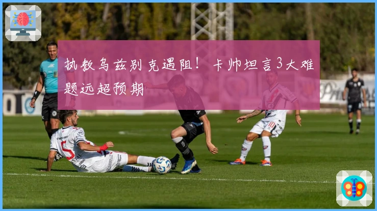 执教乌兹别克遇阻!卡帅坦言3大难题远超预期